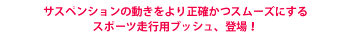 サスペンションの動きをより正確かつスムーズにするスポーツ走行用ブッシュ、登場!