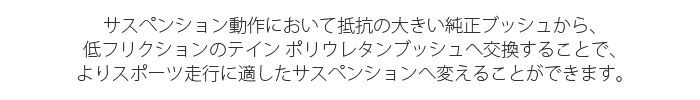 サスペンション動作において抵抗の大きい純正ブッシュから、低フリクションのテイン ポリウレタンブッシュへ交換することで、よりスポーツ走行に適したサスペンションへ変えることができます。