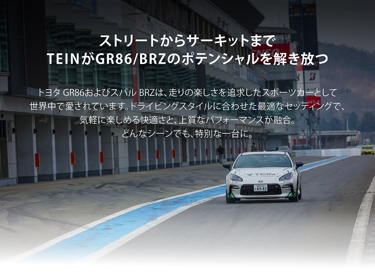 ストリートからサーキットまでTEINがGR86/BRZのポテンシャルを解き放つ。トヨタ GR86およびスバル BRZは、走りの楽しさを追求したスポーツカーとして世界中で愛されています。ドライビングスタイルに合わせた最適なセッティングで、気軽に楽しめる快適さと、上質なパフォーマンスが融合。どんなシーンでも、特別な一台に。